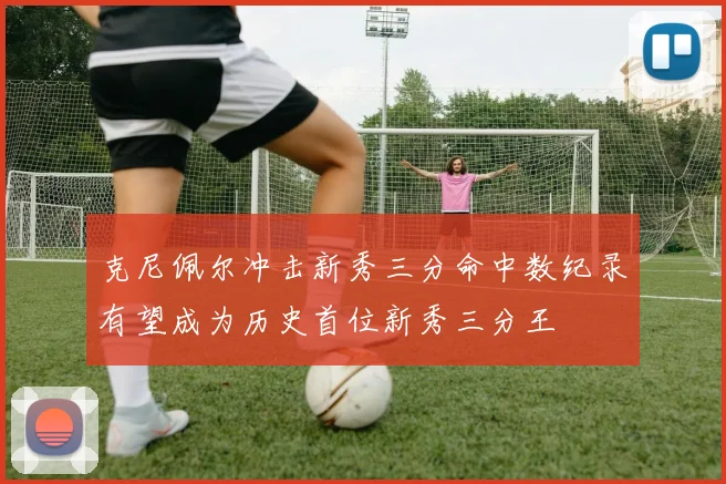 克尼佩尔冲击新秀三分命中数纪录有望成为历史首位新秀三分王