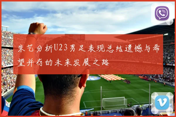 朱艺分析U23男足表现总结遗憾与希望并存的未来发展之路