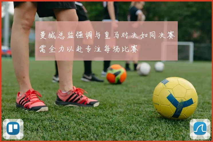 曼城总监强调与皇马对决如同决赛需全力以赴专注每场比赛