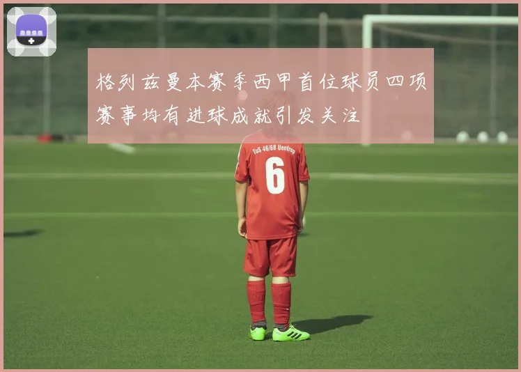 格列兹曼本赛季西甲首位球员四项赛事均有进球成就引发关注