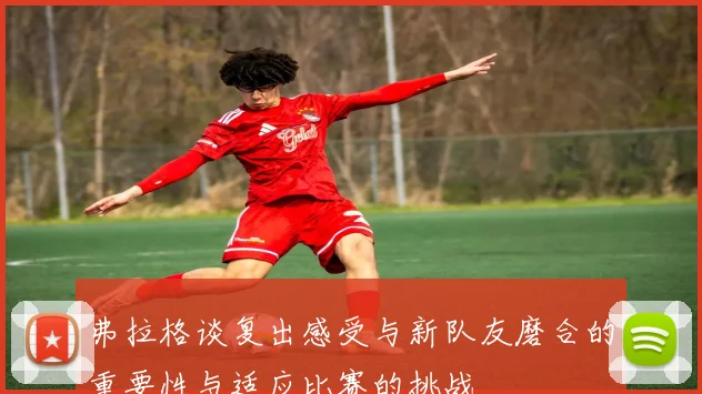 弗拉格谈复出感受与新队友磨合的重要性与适应比赛的挑战