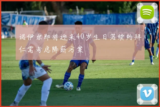 诺伊尔即将迎来40岁生日若续约拜仁需考虑降薪方案