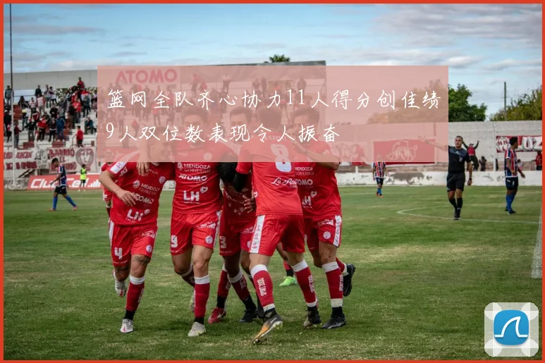 篮网全队齐心协力11人得分创佳绩9人双位数表现令人振奋