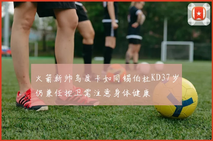 火箭新帅乌度卡如同锡伯杜KD37岁仍兼任控卫需注意身体健康