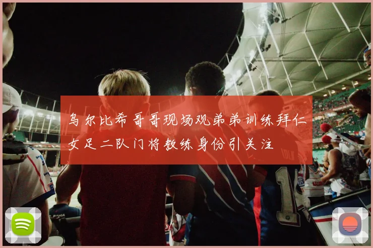 乌尔比希哥哥现场观弟弟训练拜仁女足二队门将教练身份引关注