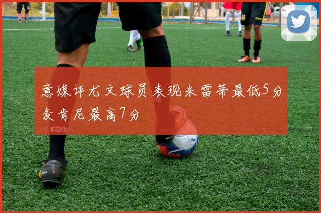 意媒评尤文球员表现米雷蒂最低5分麦肯尼最高7分