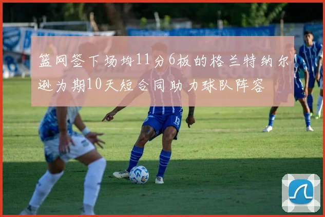 篮网签下场均11分6板的格兰特纳尔逊为期10天短合同助力球队阵容