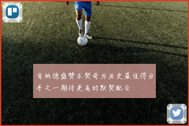 肯纳德盛赞东契奇为历史最佳得分手之一期待更高的默契配合