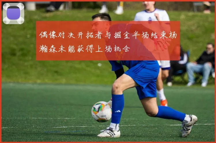 偶像对决开拓者与掘金半场结束杨瀚森未能获得上场机会
