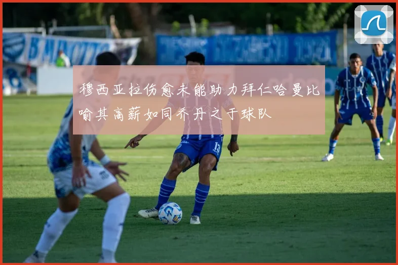 穆西亚拉伤愈未能助力拜仁哈曼比喻其高薪如同乔丹之于球队