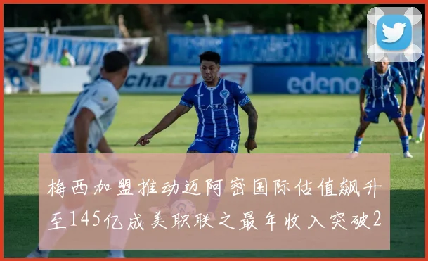 梅西加盟推动迈阿密国际估值飙升至145亿成美职联之最年收入突破2亿美元