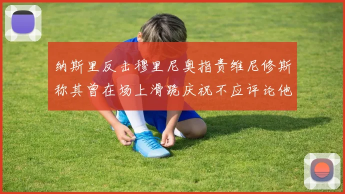 纳斯里反击穆里尼奥指责维尼修斯称其曾在场上滑跪庆祝不应评论他人