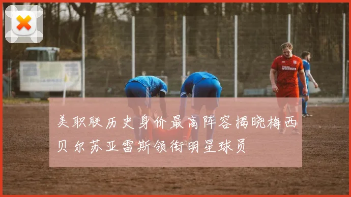 美职联历史身价最高阵容揭晓梅西贝尔苏亚雷斯领衔明星球员