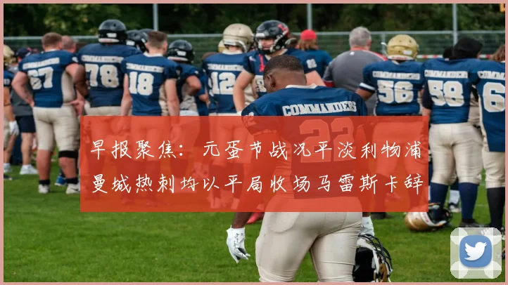 早报聚焦：元蛋节战况平淡利物浦曼城热刺均以平局收场马雷斯卡辞职引发关注