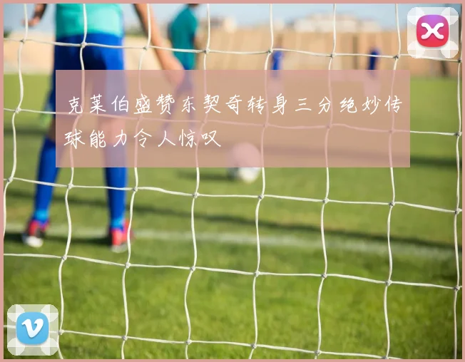 克莱伯盛赞东契奇转身三分绝妙传球能力令人惊叹