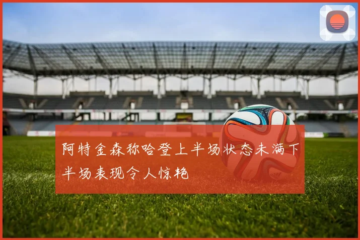 阿特金森称哈登上半场状态未满下半场表现令人惊艳