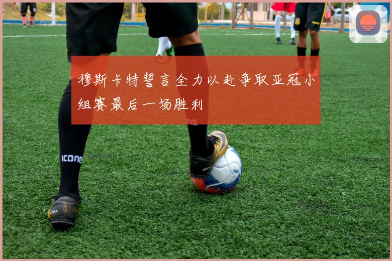 穆斯卡特誓言全力以赴争取亚冠小组赛最后一场胜利