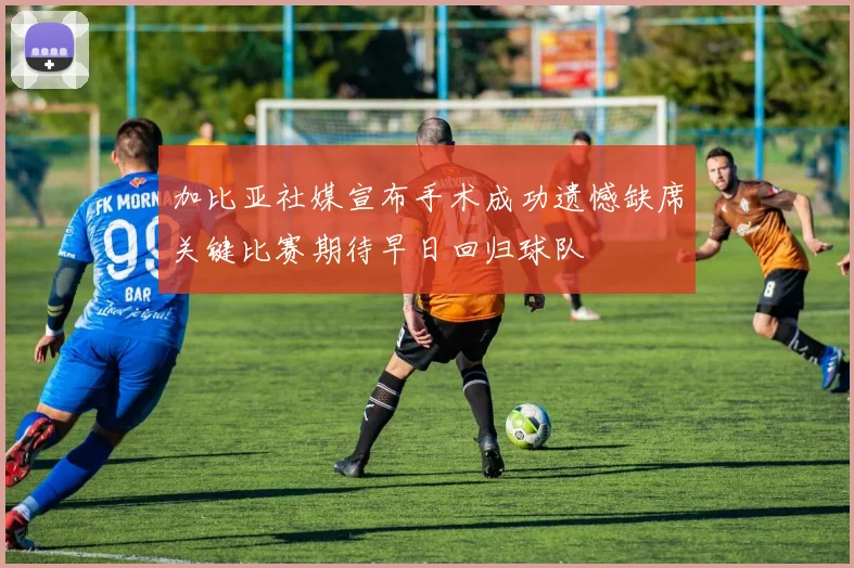 加比亚社媒宣布手术成功遗憾缺席关键比赛期待早日回归球队