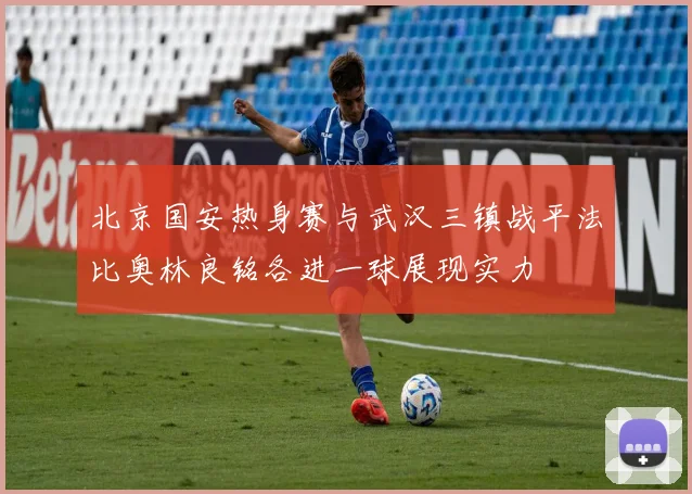 北京国安热身赛与武汉三镇战平法比奥林良铭各进一球展现实力