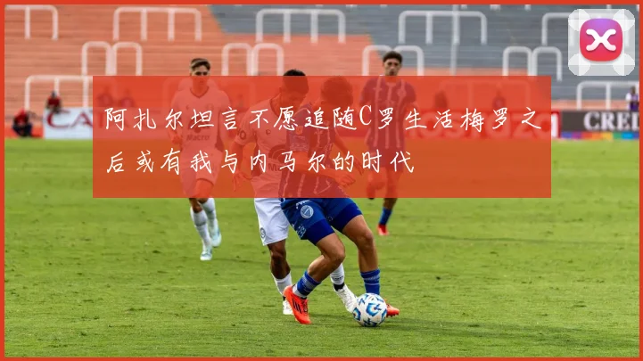 阿扎尔坦言不愿追随C罗生活梅罗之后或有我与内马尔的时代