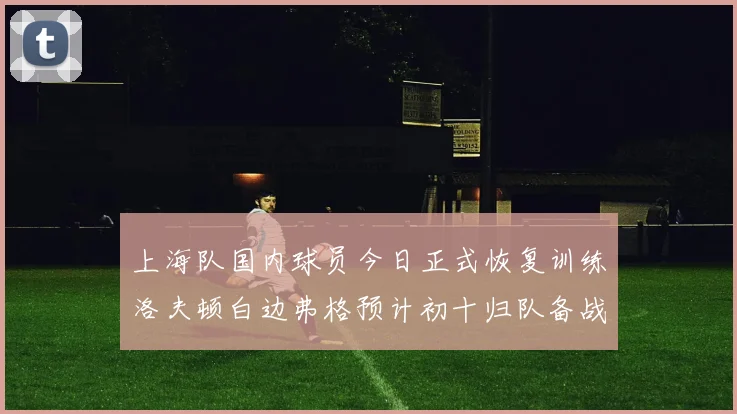 上海队国内球员今日正式恢复训练洛夫顿白边弗格预计初十归队备战新赛季