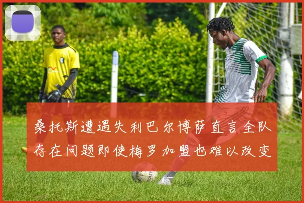 桑托斯遭遇失利巴尔博萨直言全队存在问题即使梅罗加盟也难以改变