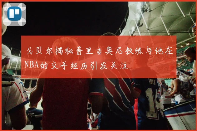 戈贝尔揭秘普里吉奥尼教练与他在NBA的交手经历引发关注