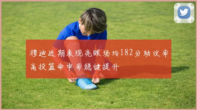 穆迪近期表现亮眼场均182分助攻率高投篮命中率稳健提升